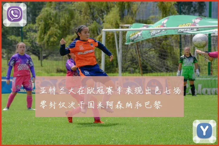 亚特兰大在欧冠赛季表现出色七场零封仅次于国米阿森纳和巴黎