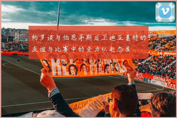 约罗谈与伯恩茅斯后卫迪亚基特的友谊与比赛中的全力以赴态度