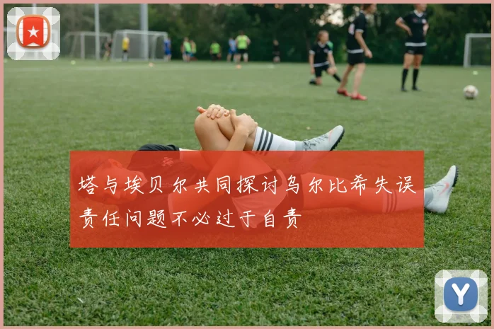 塔与埃贝尔共同探讨乌尔比希失误责任问题不必过于自责