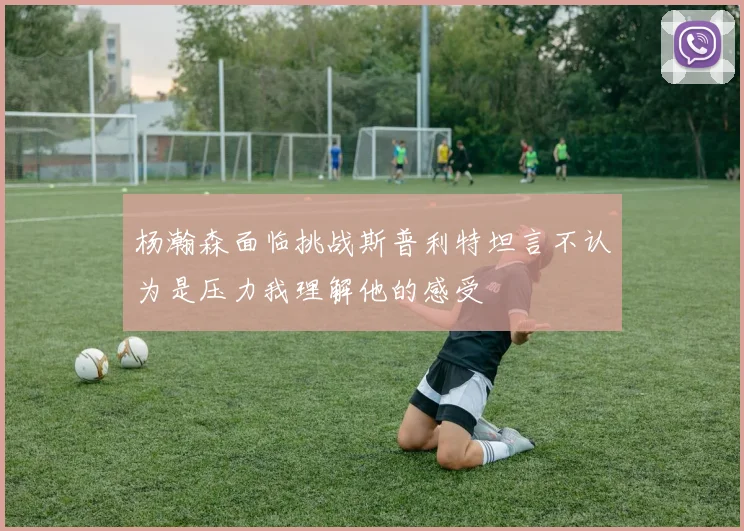 杨瀚森面临挑战斯普利特坦言不认为是压力我理解他的感受