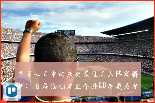 华子心目中的历史最佳五人阵容解析：自荐搭档库里乔丹KD与奥尼尔共襄盛举