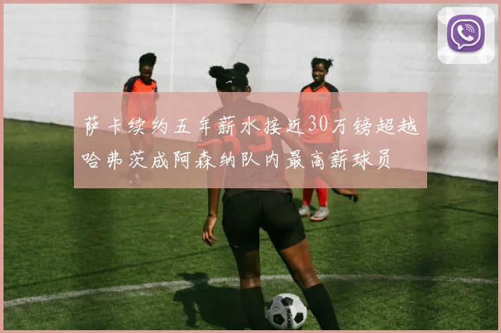 萨卡续约五年薪水接近30万镑超越哈弗茨成阿森纳队内最高薪球员