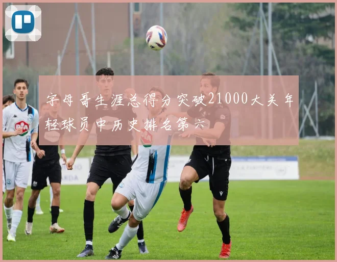 字母哥生涯总得分突破21000大关年轻球员中历史排名第六