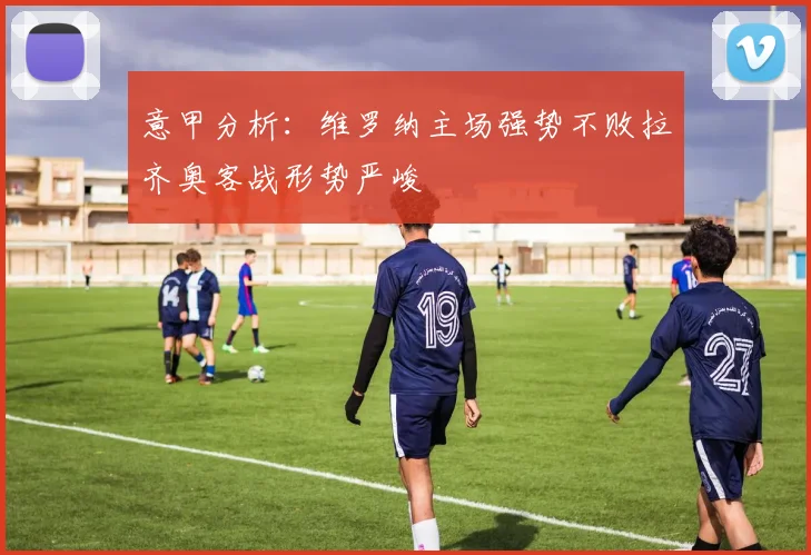意甲分析：维罗纳主场强势不败拉齐奥客战形势严峻
