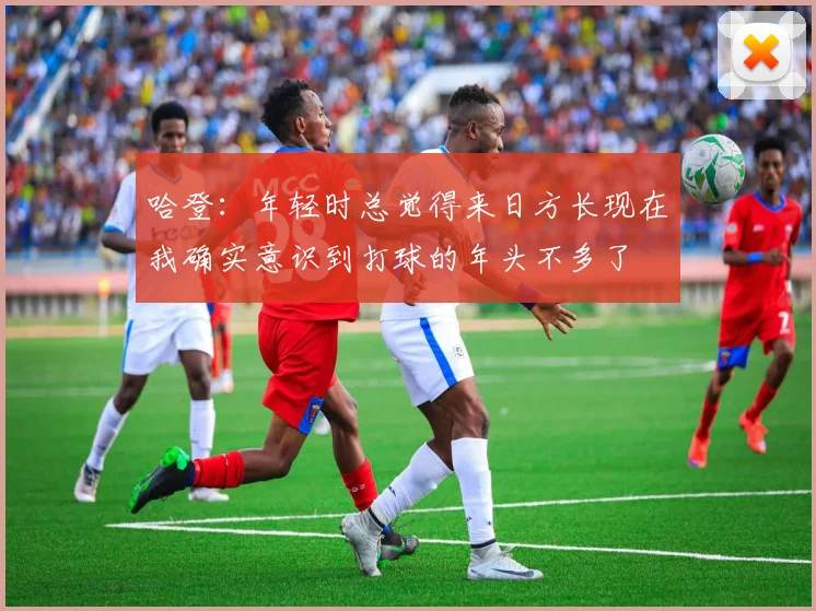 哈登：年轻时总觉得来日方长现在我确实意识到打球的年头不多了