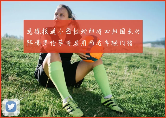 意媒报道小图拉姆即将回归国米对阵佛罗伦萨将启用两名年轻门将