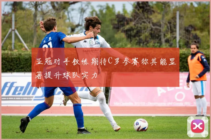 亚冠对手教练期待C罗参赛称其能显著提升球队实力