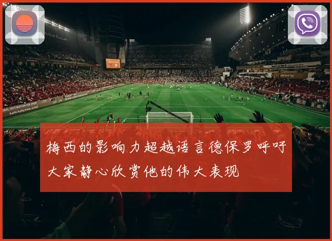 梅西的影响力超越语言德保罗呼吁大家静心欣赏他的伟大表现