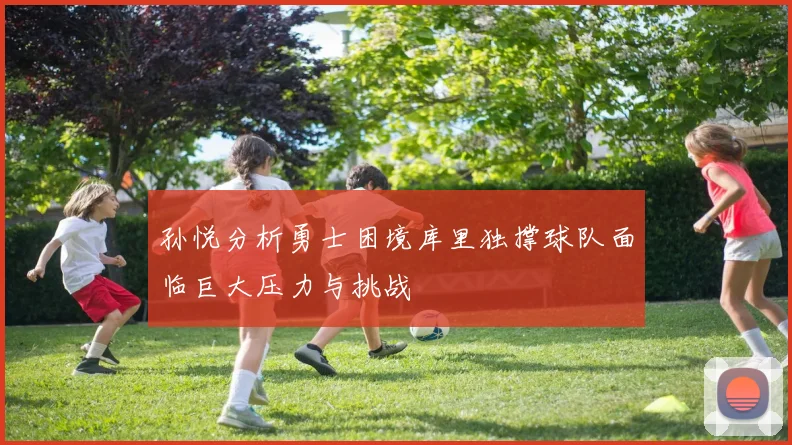 孙悦分析勇士困境库里独撑球队面临巨大压力与挑战