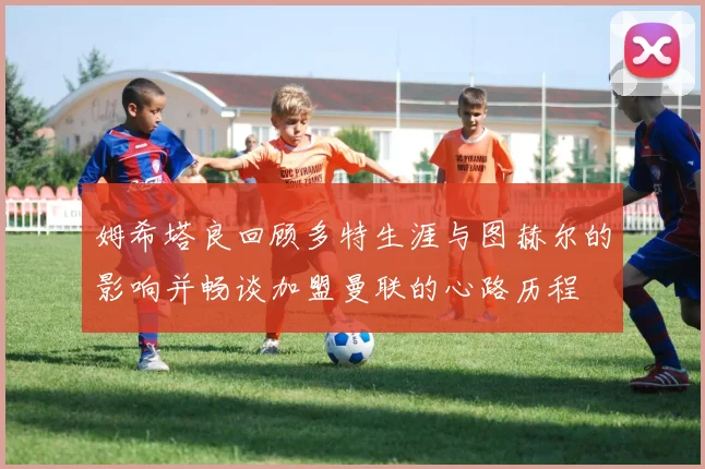 姆希塔良回顾多特生涯与图赫尔的影响并畅谈加盟曼联的心路历程