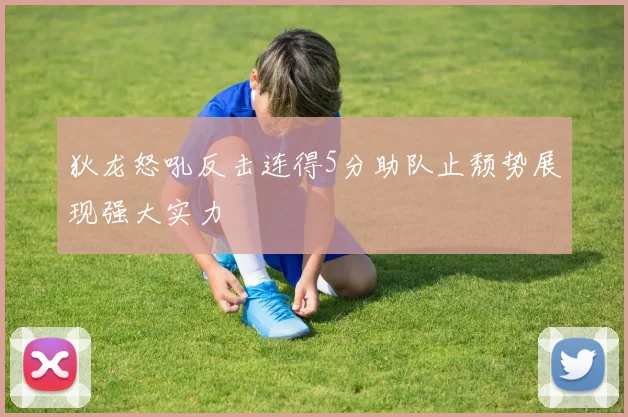 狄龙怒吼反击连得5分助队止颓势展现强大实力