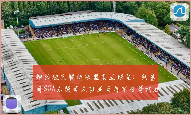 维拉纽瓦解析联盟前五球星：约基奇SGA东契奇文班亚马与字母哥的独特魅力