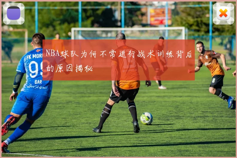 NBA球队为何不常进行战术训练背后的原因揭秘