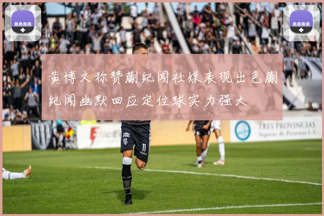 黄博文称赞蒯纪闻社媒表现出色蒯纪闻幽默回应定位球实力强大