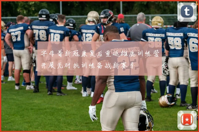 字母哥新冠康复后重返雄鹿训练营开展无对抗训练备战新赛季