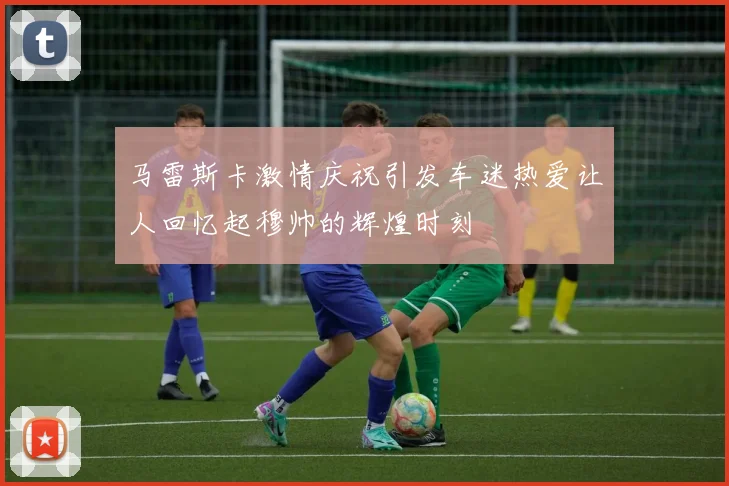 马雷斯卡激情庆祝引发车迷热爱让人回忆起穆帅的辉煌时刻