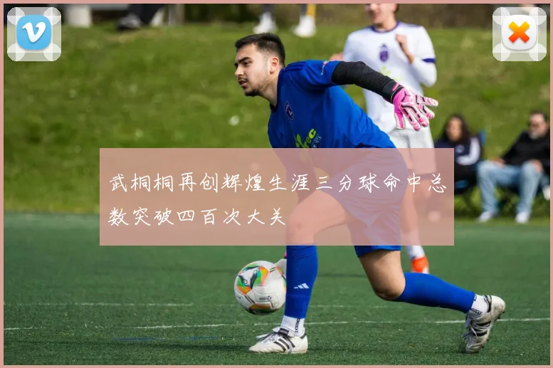 武桐桐再创辉煌生涯三分球命中总数突破四百次大关